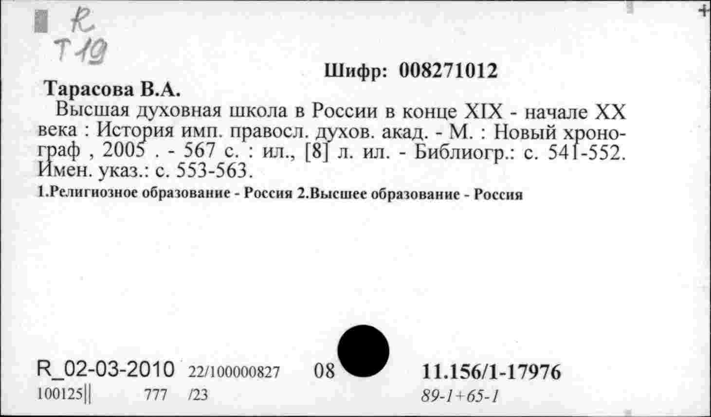 ﻿т/#
Шифр: 008271012
Тарасова В.А.
Высшая духовная школа в России в конце XIX - начале XX века : История имп. правосл. духов, акад. - М. : Новый хронограф , 2005 . - 567 с. : ил., [8] л. ил. - Библиогр.: с. 541-552. Имен, указ.: с. 553-563.
1.Религиозное образование - Россия 2.Высшее образование - Россия
И_02-03-2010 22/100000827
100125Ц	777 /23
11.156/1-17976
89-1+65-1